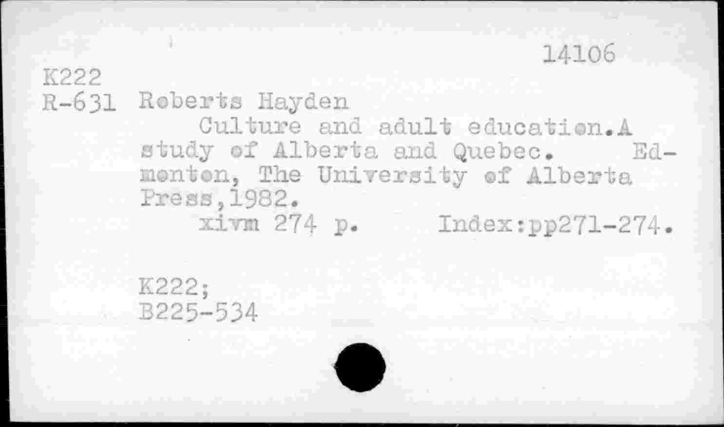 ﻿14106 K222
R-631 Roberts Hayden
Culture and adult education.A study of Alberta and Quebec. Ed monton, The University of Alberta Press,1982.
xivm 274 p. Index:pp271-274
K222;
B225-534